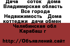 Дача 8,5 соток.2 дома. Владимирская область. - Все города Недвижимость » Дома, коттеджи, дачи обмен   . Челябинская обл.,Карабаш г.